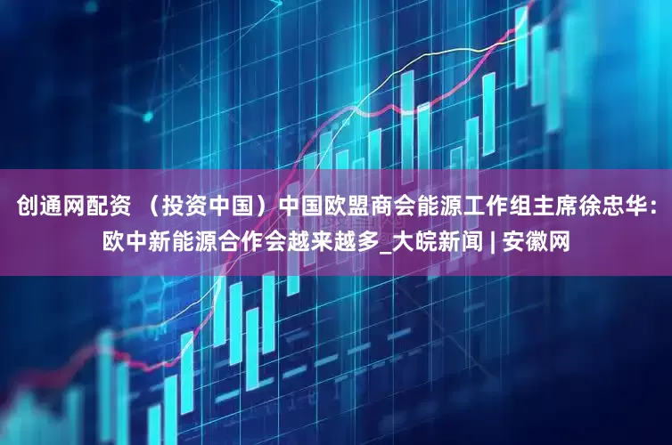 创通网配资 （投资中国）中国欧盟商会能源工作组主席徐忠华：欧中新能源合作会越来越多_大皖新闻 | 安徽网
