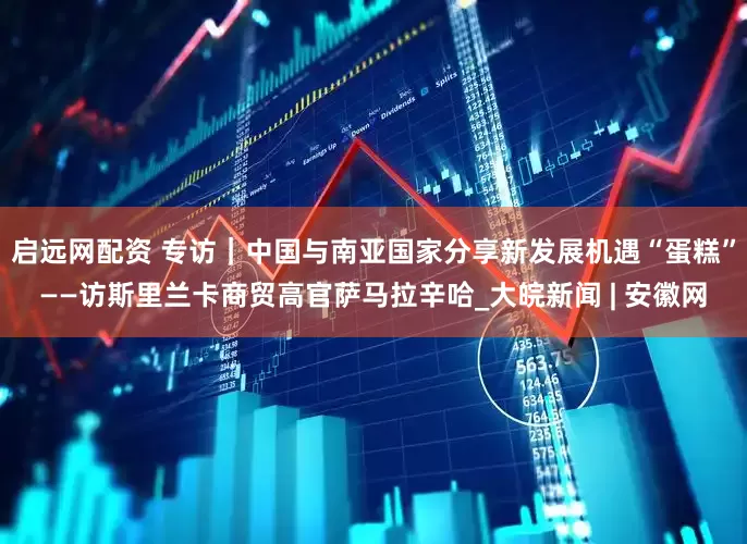 启远网配资 专访｜中国与南亚国家分享新发展机遇“蛋糕”——访斯里兰卡商贸高官萨马拉辛哈_大皖新闻 | 安徽网