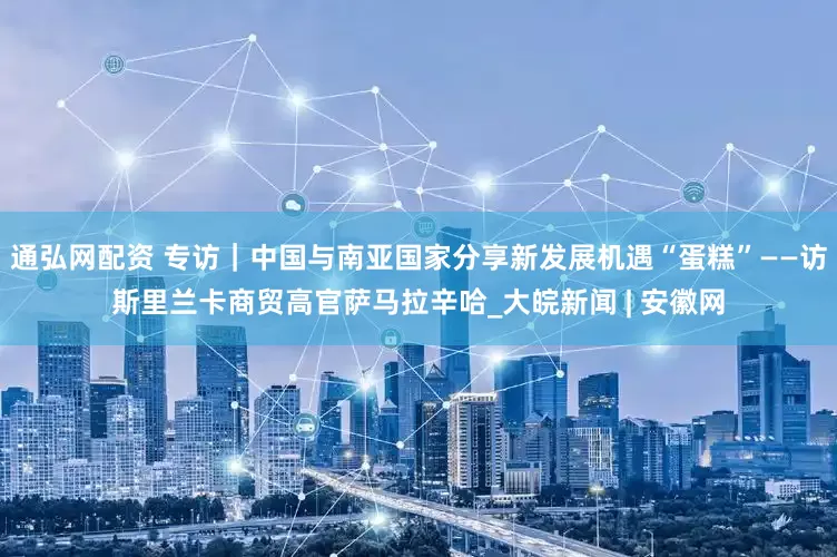 通弘网配资 专访｜中国与南亚国家分享新发展机遇“蛋糕”——访斯里兰卡商贸高官萨马拉辛哈_大皖新闻 | 安徽网