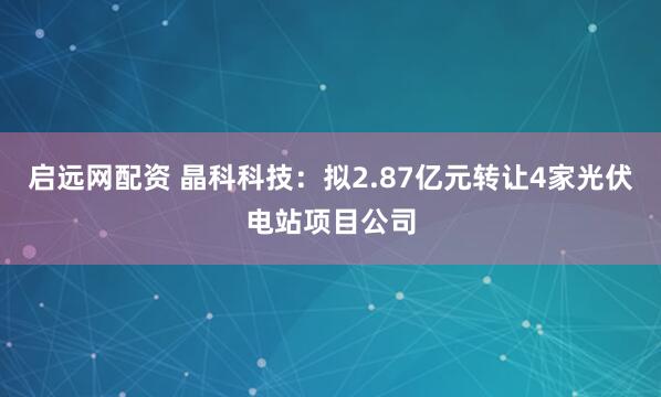 启远网配资 晶科科技：拟2.87亿元转让4家光伏电站项目公司