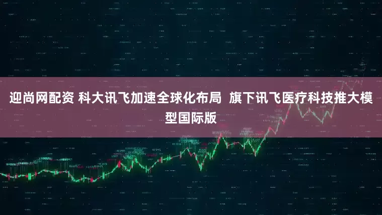 迎尚网配资 科大讯飞加速全球化布局  旗下讯飞医疗科技推大模型国际版