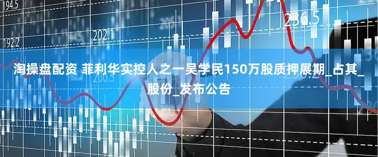 淘操盘配资 菲利华实控人之一吴学民150万股质押展期_占其_股份_发布公告