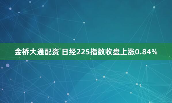 金桥大通配资 日经225指数收盘上涨0.84%