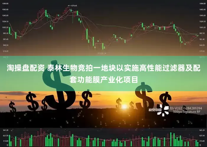 淘操盘配资 泰林生物竞拍一地块以实施高性能过滤器及配套功能膜产业化项目