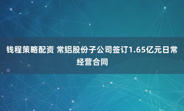 钱程策略配资 常铝股份子公司签订1.65亿元日常经营合同
