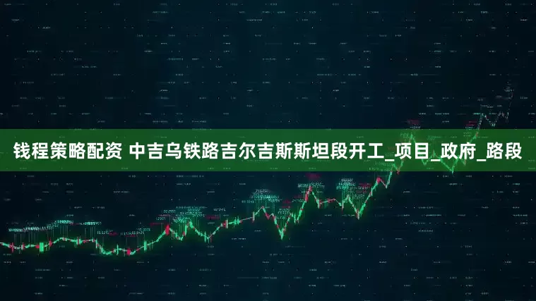 钱程策略配资 中吉乌铁路吉尔吉斯斯坦段开工_项目_政府_路段