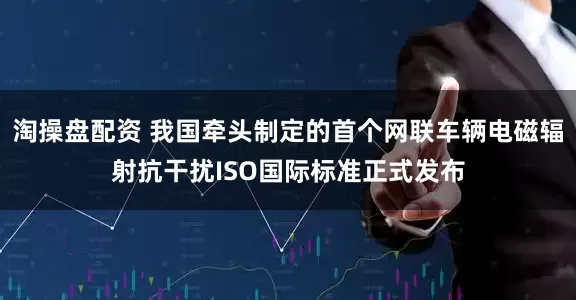 淘操盘配资 我国牵头制定的首个网联车辆电磁辐射抗干扰ISO国际标准正式发布