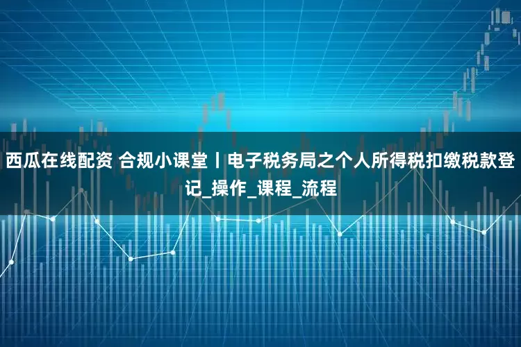 西瓜在线配资 合规小课堂丨电子税务局之个人所得税扣缴税款登记_操作_课程_流程