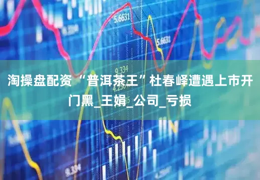 淘操盘配资 “普洱茶王”杜春峄遭遇上市开门黑_王娟_公司_亏损