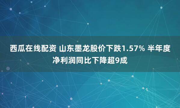 西瓜在线配资 山东墨龙股价下跌1.57% 半年度净利润同比下降超9成