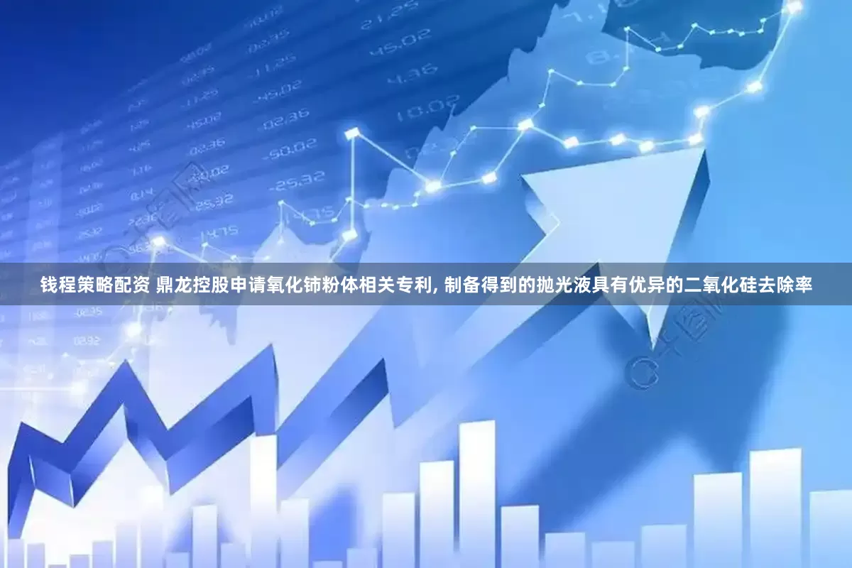 钱程策略配资 鼎龙控股申请氧化铈粉体相关专利, 制备得到的抛光液具有优异的二氧化硅去除率