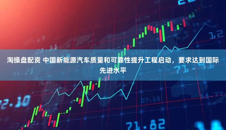淘操盘配资 中国新能源汽车质量和可靠性提升工程启动，要求达到国际先进水平