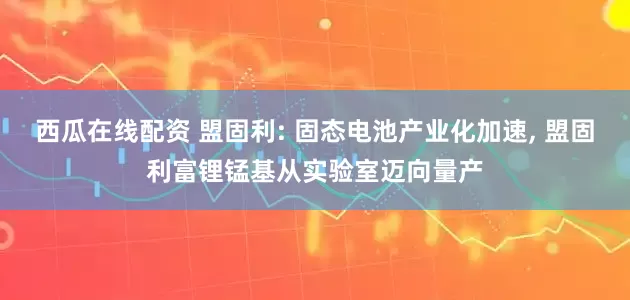 西瓜在线配资 盟固利: 固态电池产业化加速, 盟固利富锂锰基从实验室迈向量产