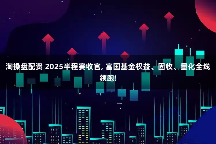 淘操盘配资 2025半程赛收官, 富国基金权益、固收、量化全线领跑!