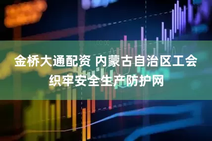 金桥大通配资 内蒙古自治区工会织牢安全生产防护网