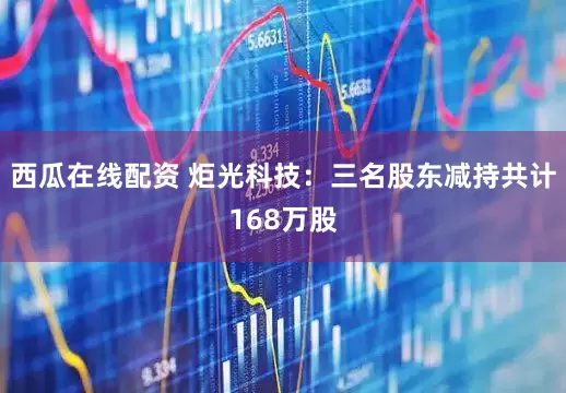 西瓜在线配资 炬光科技：三名股东减持共计168万股