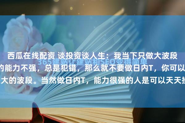 西瓜在线配资 谈投资谈人生:我当下只做大波段!炒股票,假如你做T的能力不强,总是犯错,那么就不要做日内T,你可以做波段,做比较大的波段。当然做日内T,能力很强的人是可以天天操作的,但是毕竟这种人极少。我年轻的...