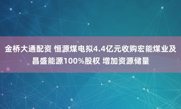 金桥大通配资 恒源煤电拟4.4亿元收购宏能煤业及昌盛能源100%股权 增加资源储量