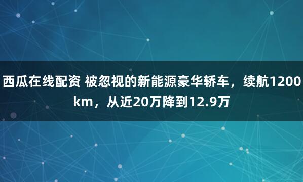西瓜在线配资 被忽视的新能源豪华轿车,续航1200km,从近20万降到12.9万