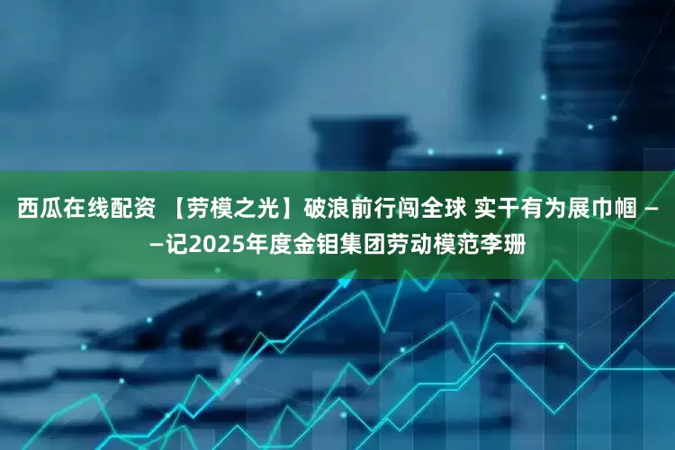 西瓜在线配资 【劳模之光】破浪前行闯全球 实干有为展巾帼 ——记2025年度金钼集团劳动模范李珊