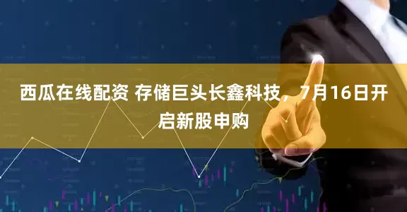西瓜在线配资 存储巨头长鑫科技，7月16日开启新股申购